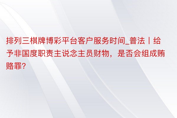 排列三棋牌博彩平台客户服务时间_普法丨给予非国度职责主说念主员财物，是否会组成贿赂罪？