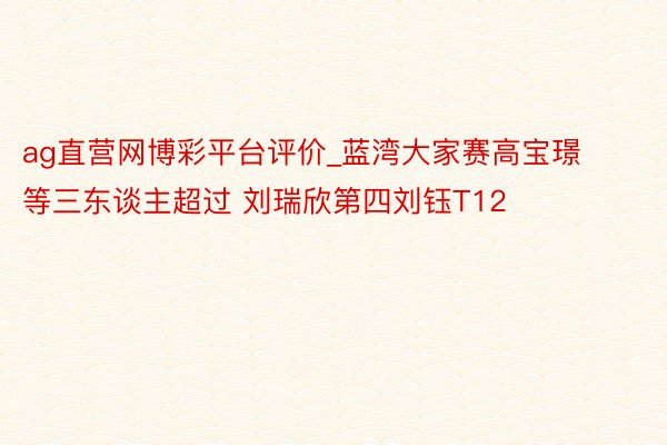 ag直营网博彩平台评价_蓝湾大家赛高宝璟等三东谈主超过 刘瑞欣第四刘钰T12