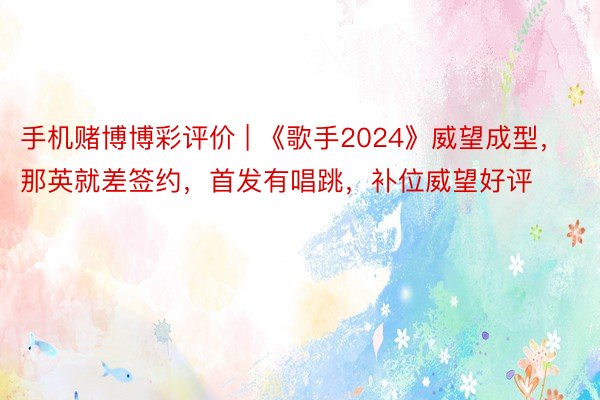 手机赌博博彩评价 | 《歌手2024》威望成型，那英就差签约，首发有唱跳，补位威望好评