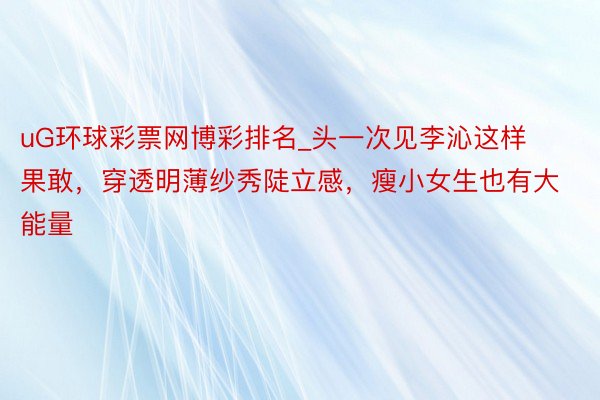 uG环球彩票网博彩排名_头一次见李沁这样果敢，穿透明薄纱秀陡立感，瘦小女生也有大能量