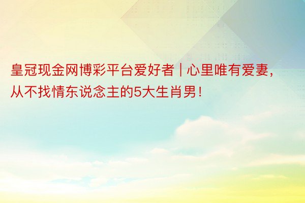 皇冠现金网博彩平台爱好者 | 心里唯有爱妻，从不找情东说念主的5大生肖男！