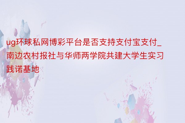 ug环球私网博彩平台是否支持支付宝支付_南边农村报社与华师两学院共建大学生实习践诺基地