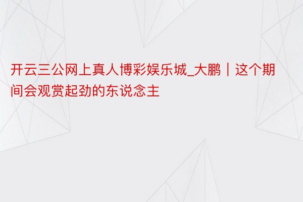 开云三公网上真人博彩娱乐城_大鹏｜这个期间会观赏起劲的东说念主