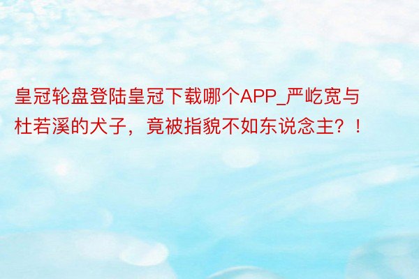 皇冠轮盘登陆皇冠下载哪个APP_严屹宽与杜若溪的犬子，竟被指貌不如东说念主？！