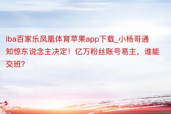 iba百家乐凤凰体育苹果app下载_小杨哥通知惊东说念主决定！亿万粉丝账号易主，谁能交班？