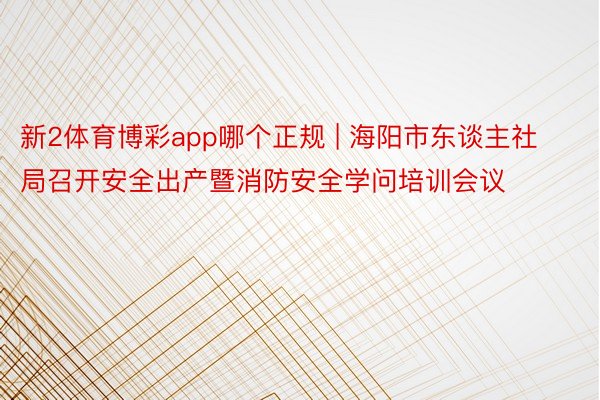 新2体育博彩app哪个正规 | 海阳市东谈主社局召开安全出产暨消防安全学问培训会议