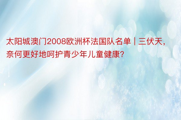 太阳城澳门2008欧洲杯法国队名单 | 三伏天，奈何更好地呵护青少年儿童健康？