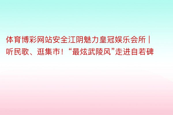 体育博彩网站安全江阴魅力皇冠娱乐会所 | 听民歌、逛集市！“最炫武陵风”走进自若碑