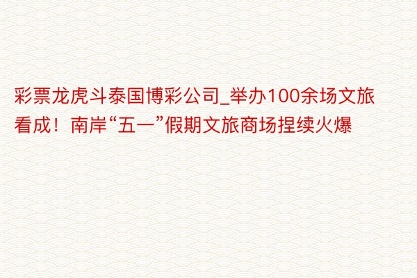 彩票龙虎斗泰国博彩公司_举办100余场文旅看成！南岸“五一”假期文旅商场捏续火爆