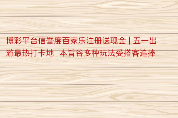 博彩平台信誉度百家乐注册送现金 | 五一出游最热打卡地  本旨谷多种玩法受搭客追捧