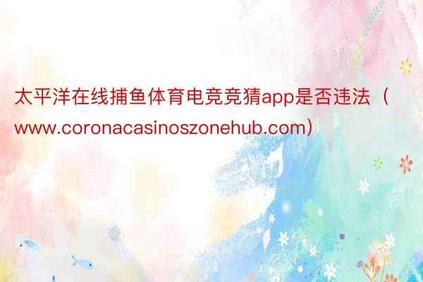 太平洋在线捕鱼体育电竞竞猜app是否违法（www.coronacasinoszonehub.com）