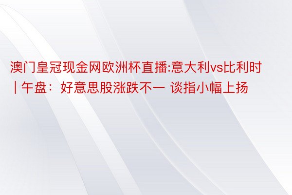 澳门皇冠现金网欧洲杯直播:意大利vs比利时 | 午盘：好意思股涨跌不一 谈指小幅上扬