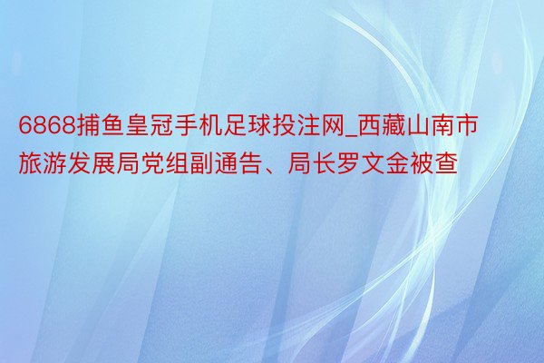 6868捕鱼皇冠手机足球投注网_西藏山南市旅游发展局党组副通告、局长罗文金被查