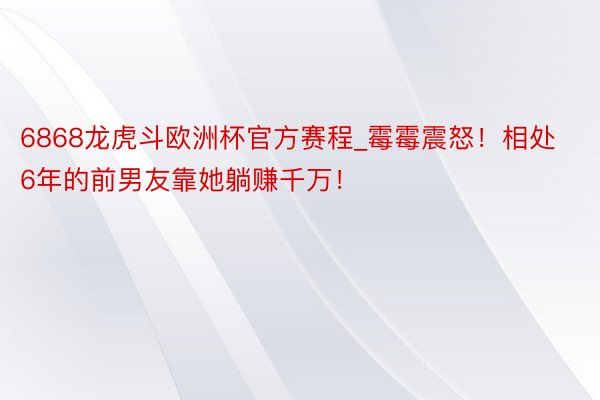 6868龙虎斗欧洲杯官方赛程_霉霉震怒！相处6年的前男友靠她躺赚千万！