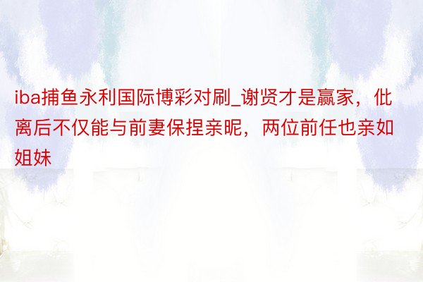 iba捕鱼永利国际博彩对刷_谢贤才是赢家，仳离后不仅能与前妻保捏亲昵，两位前任也亲如姐妹