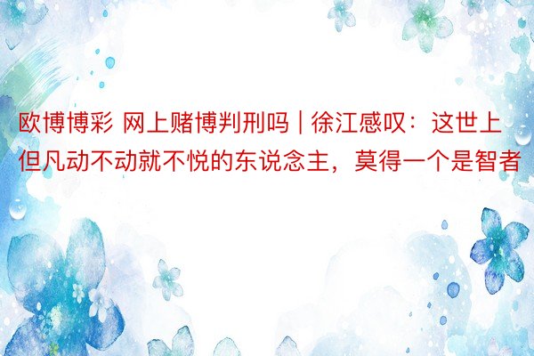 欧博博彩 网上赌博判刑吗 | 徐江感叹：这世上但凡动不动就不悦的东说念主，莫得一个是智者