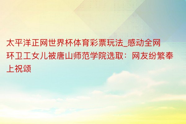 太平洋正网世界杯体育彩票玩法_感动全网环卫工女儿被唐山师范学院选取：网友纷繁奉上祝颂