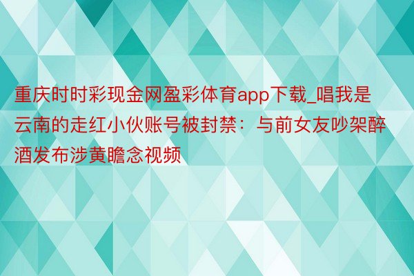 重庆时时彩现金网盈彩体育app下载_唱我是云南的走红小伙账号被封禁：与前女友吵架醉酒发布涉黄瞻念视频