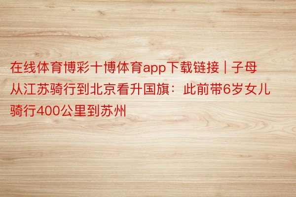 在线体育博彩十博体育app下载链接 | 子母从江苏骑行到北京看升国旗：此前带6岁女儿骑行400公里到苏州