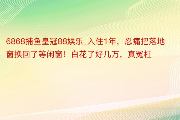 6868捕鱼皇冠88娱乐_入住1年，忍痛把落地窗换回了等闲窗！白花了好几万，真冤枉