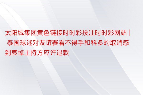 太阳城集团黄色链接时时彩投注时时彩网站 | 泰国球迷对友谊赛看不得手和科多的取消感到哀悼主持方应许退款