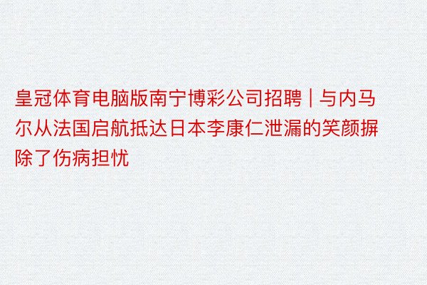 皇冠体育电脑版南宁博彩公司招聘 | 与内马尔从法国启航抵达日本李康仁泄漏的笑颜摒除了伤病担忧