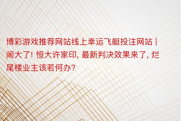 博彩游戏推荐网站线上幸运飞艇投注网站 | 闹大了! 恒大许家印, 最新判决效果来了, 烂尾楼业主该若何办?