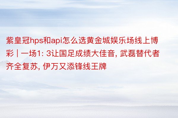 紫皇冠hps和api怎么选黄金城娱乐场线上博彩 | 一场1: 3让国足成绩大佳音， 武磊替代者齐全复苏， 伊万又添锋线王牌