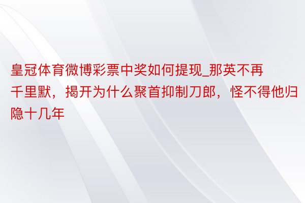 皇冠体育微博彩票中奖如何提现_那英不再千里默，揭开为什么聚首抑制刀郎，怪不得他归隐十几年