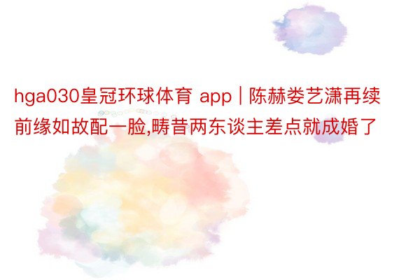 hga030皇冠环球体育 app | 陈赫娄艺潇再续前缘如故配一脸,畴昔两东谈主差点就成婚了