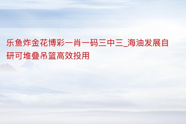 乐鱼炸金花博彩一肖一码三中三_海油发展自研可堆叠吊篮高效投用