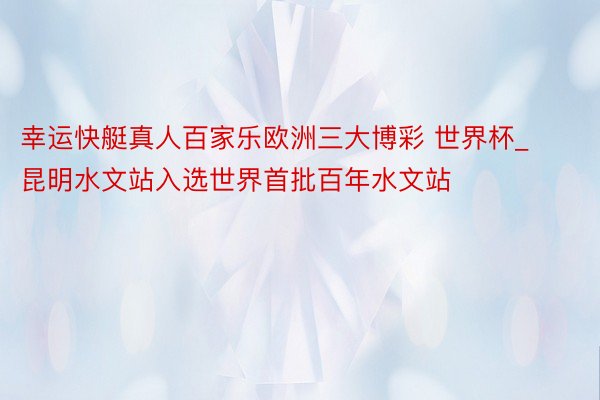 幸运快艇真人百家乐欧洲三大博彩 世界杯_昆明水文站入选世界首批百年水文站