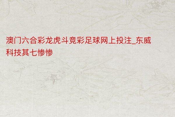 澳门六合彩龙虎斗竞彩足球网上投注_东威科技其七惨惨