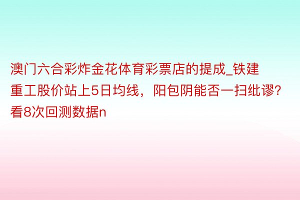 澳门六合彩炸金花体育彩票店的提成_铁建重工股价站上5日均线，阳包阴能否一扫纰谬？看8次回测数据n