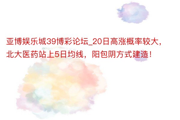 亚博娱乐城39博彩论坛_20日高涨概率较大，北大医药站上5日均线，阳包阴方式建造！