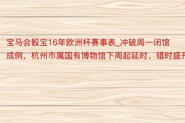 宝马会骰宝16年欧洲杯赛事表_冲破周一闭馆成例，杭州市属国有博物馆下周起延时、错时盛开