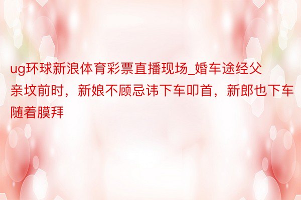 ug环球新浪体育彩票直播现场_婚车途经父亲坟前时，新娘不顾忌讳下车叩首，新郎也下车随着膜拜