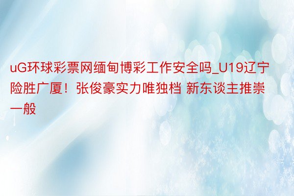 uG环球彩票网缅甸博彩工作安全吗_U19辽宁险胜广厦！张俊豪实力唯独档 新东谈主推崇一般