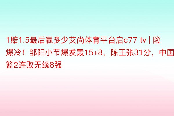 1赔1.5最后赢多少艾尚体育平台启c77 tv | 险爆冷！邹阳小节爆发轰15+8，陈王张31分，中国男篮2连败无缘8强