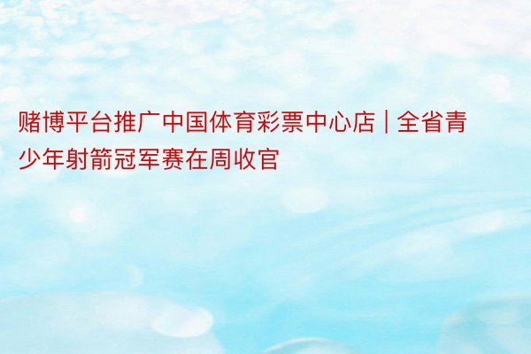 赌博平台推广中国体育彩票中心店 | 全省青少年射箭冠军赛在周收官