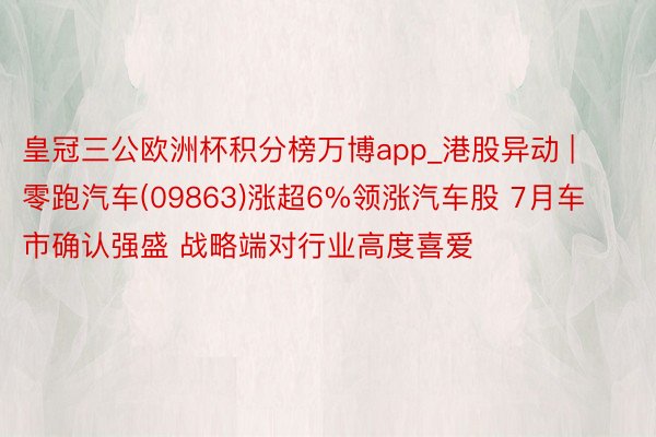 皇冠三公欧洲杯积分榜万博app_港股异动 | 零跑汽车(09863)涨超6%领涨汽车股 7月车市确认强盛 战略端对行业高度喜爱