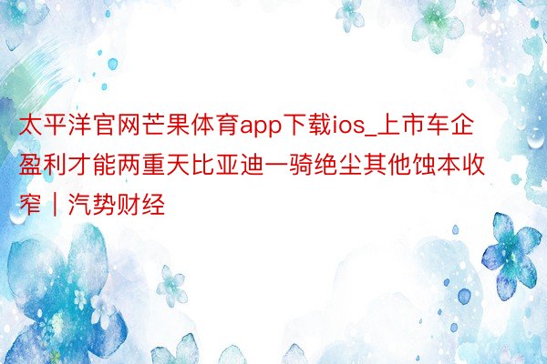 太平洋官网芒果体育app下载ios_上市车企盈利才能两重天比亚迪一骑绝尘其他蚀本收窄｜汽势财经