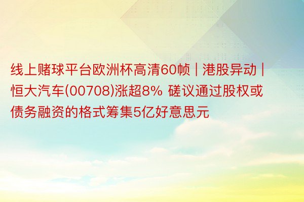 线上赌球平台欧洲杯高清60帧 | 港股异动 | 恒大汽车(00708)涨超8% 磋议通过股权或债务融资的格式筹集5亿好意思元