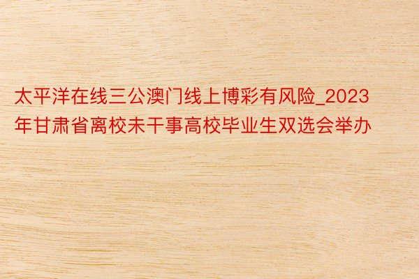 太平洋在线三公澳门线上博彩有风险_2023年甘肃省离校未干事高校毕业生双选会举办