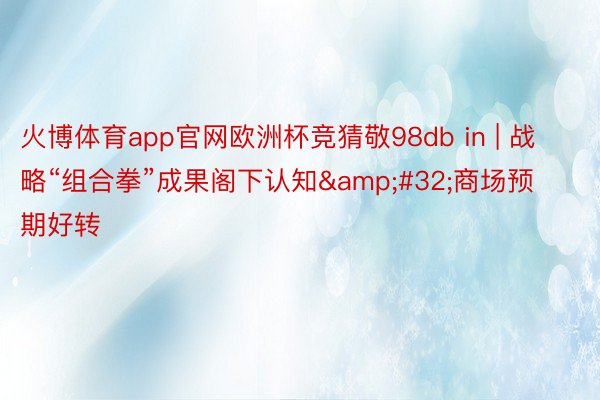 火博体育app官网欧洲杯竞猜敬98db in | 战略“组合拳”成果阁下认知&#32;商场预期好转