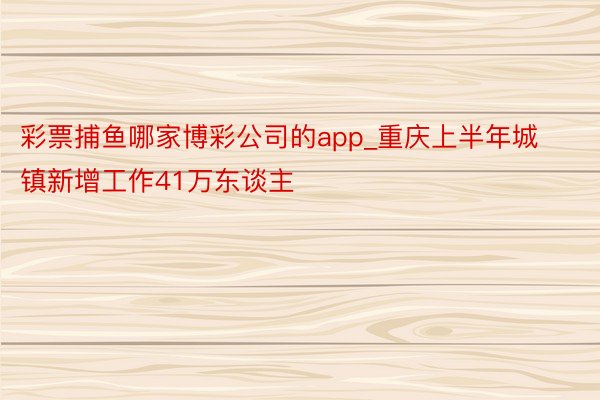 彩票捕鱼哪家博彩公司的app_重庆上半年城镇新增工作41万东谈主