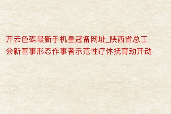 开云色碟最新手机皇冠备网址_陕西省总工会新管事形态作事者示范性疗休抚育动开动