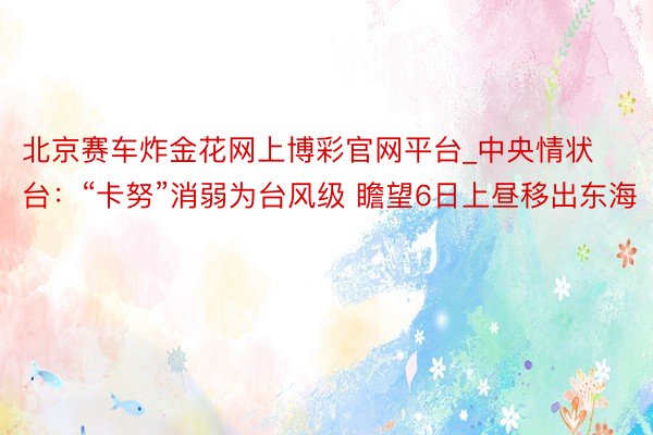 北京赛车炸金花网上博彩官网平台_中央情状台：“卡努”消弱为台风级 瞻望6日上昼移出东海