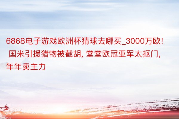 6868电子游戏欧洲杯猜球去哪买_3000万欧! 国米引援猎物被截胡, 堂堂欧冠亚军太抠门, 年年卖主力