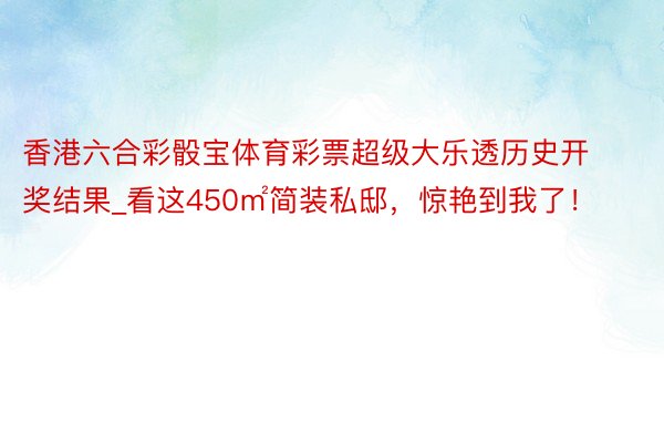 香港六合彩骰宝体育彩票超级大乐透历史开奖结果_看这450㎡简装私邸，惊艳到我了！